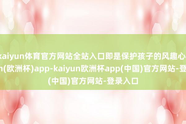 kaiyun体育官方网站全站入口即是保护孩子的风趣心-kaiyun(欧洲杯)app-kaiyun欧洲杯app(中国)官方网站-登录入口