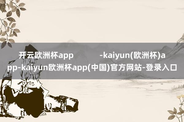 开云欧洲杯app            -kaiyun(欧洲杯)app-kaiyun欧洲杯app(中国)官方网站-登录入口