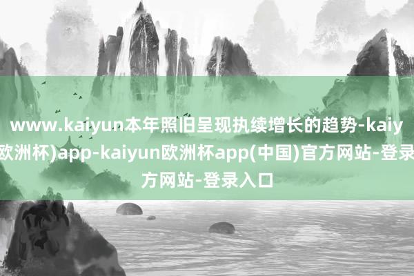www.kaiyun本年照旧呈现执续增长的趋势-kaiyun(欧洲杯)app-kaiyun欧洲杯app(中国)官方网站-登录入口