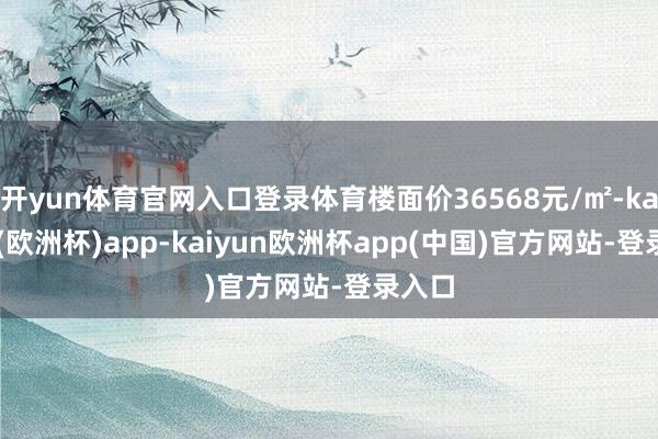开yun体育官网入口登录体育楼面价36568元/㎡-kaiyun(欧洲杯)app-kaiyun欧洲杯app(中国)官方网站-登录入口