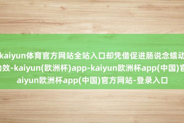 kaiyun体育官方网站全站入口却凭借促进肠说念蠕动、增强饱腹感等功效-kaiyun(欧洲杯)app-kaiyun欧洲杯app(中国)官方网站-登录入口