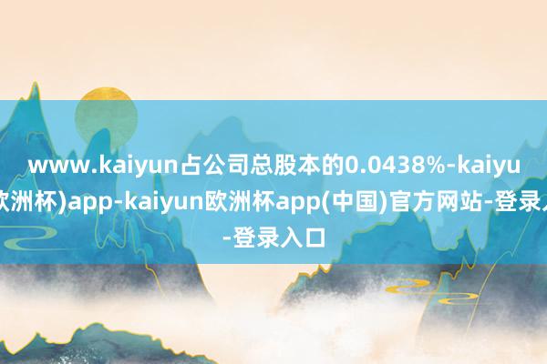 www.kaiyun占公司总股本的0.0438%-kaiyun(欧洲杯)app-kaiyun欧洲杯app(中国)官方网站-登录入口