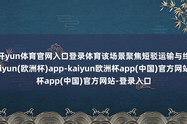 开yun体育官网入口登录体育　　该场景聚焦短驳运输与终端配送-kaiyun(欧洲杯)app-kaiyun欧洲杯app(中国)官方网站-登录入口