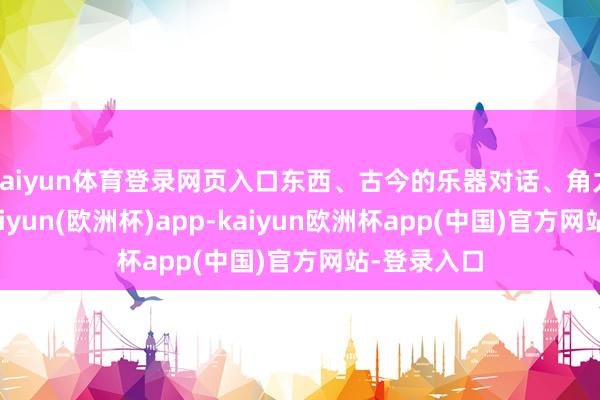 kaiyun体育登录网页入口东西、古今的乐器对话、角力、推挽-kaiyun(欧洲杯)app-kaiyun欧洲杯app(中国)官方网站-登录入口