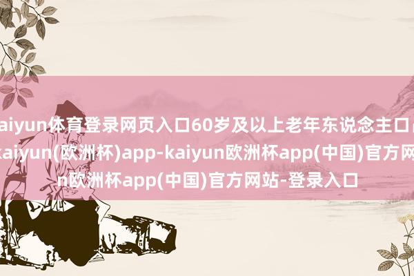kaiyun体育登录网页入口60岁及以上老年东说念主口占比19.81%-kaiyun(欧洲杯)app-kaiyun欧洲杯app(中国)官方网站-登录入口