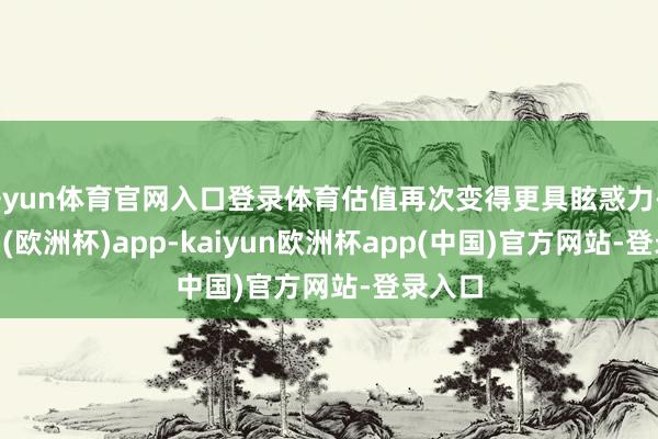 开yun体育官网入口登录体育估值再次变得更具眩惑力-kaiyun(欧洲杯)app-kaiyun欧洲杯app(中国)官方网站-登录入口