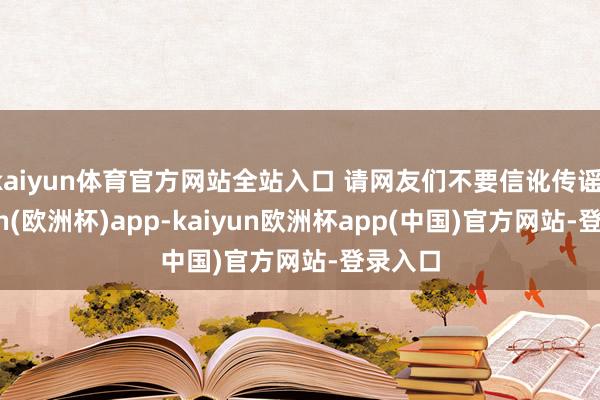 kaiyun体育官方网站全站入口 请网友们不要信讹传谣-kaiyun(欧洲杯)app-kaiyun欧洲杯app(中国)官方网站-登录入口