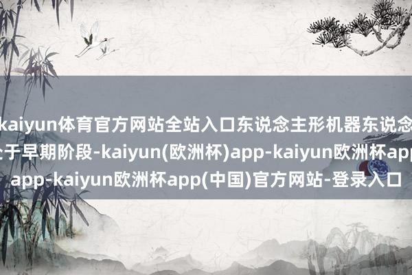kaiyun体育官方网站全站入口东说念主形机器东说念主的买卖化哄骗还处于早期阶段-kaiyun(欧洲杯)app-kaiyun欧洲杯app(中国)官方网站-登录入口