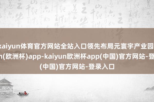 kaiyun体育官方网站全站入口领先布局元寰宇产业园-kaiyun(欧洲杯)app-kaiyun欧洲杯app(中国)官方网站-登录入口