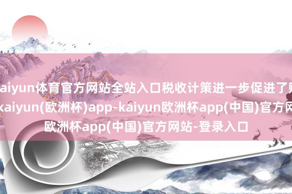 kaiyun体育官方网站全站入口税收计策进一步促进了购房需求开释-kaiyun(欧洲杯)app-kaiyun欧洲杯app(中国)官方网站-登录入口