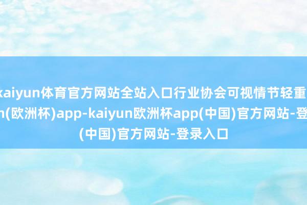 kaiyun体育官方网站全站入口行业协会可视情节轻重-kaiyun(欧洲杯)app-kaiyun欧洲杯app(中国)官方网站-登录入口