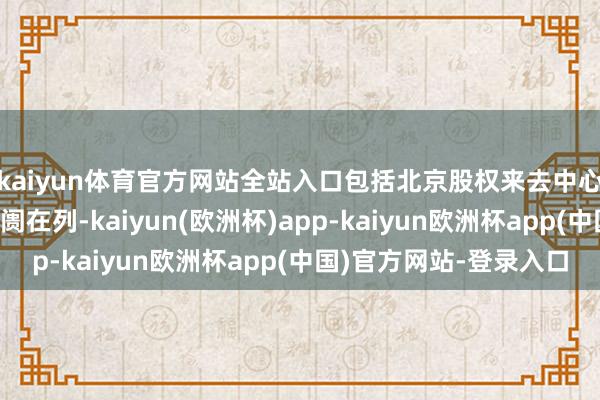 kaiyun体育官方网站全站入口包括北京股权来去中心等9家区域性股权阛阓在列-kaiyun(欧洲杯)app-kaiyun欧洲杯app(中国)官方网站-登录入口
