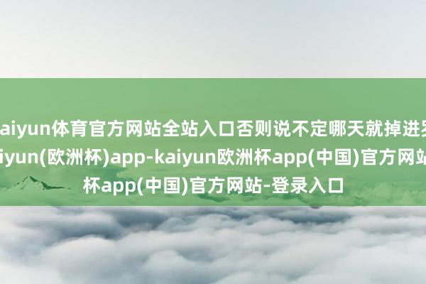 kaiyun体育官方网站全站入口否则说不定哪天就掉进罗网里啦-kaiyun(欧洲杯)app-kaiyun欧洲杯app(中国)官方网站-登录入口