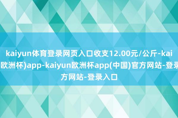 kaiyun体育登录网页入口收支12.00元/公斤-kaiyun(欧洲杯)app-kaiyun欧洲杯app(中国)官方网站-登录入口