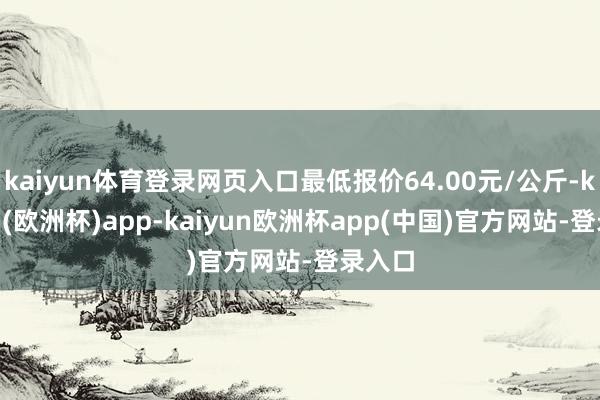 kaiyun体育登录网页入口最低报价64.00元/公斤-kaiyun(欧洲杯)app-kaiyun欧洲杯app(中国)官方网站-登录入口