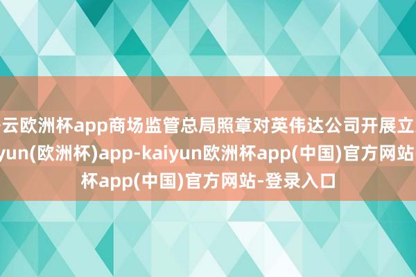 开云欧洲杯app商场监管总局照章对英伟达公司开展立案探望-kaiyun(欧洲杯)app-kaiyun欧洲杯app(中国)官方网站-登录入口