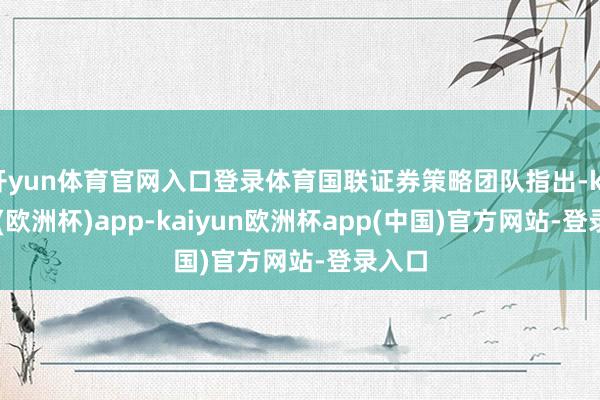 开yun体育官网入口登录体育国联证券策略团队指出-kaiyun(欧洲杯)app-kaiyun欧洲杯app(中国)官方网站-登录入口