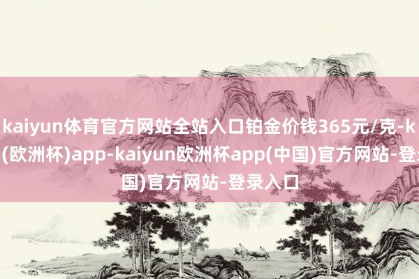 kaiyun体育官方网站全站入口铂金价钱365元/克-kaiyun(欧洲杯)app-kaiyun欧洲杯app(中国)官方网站-登录入口