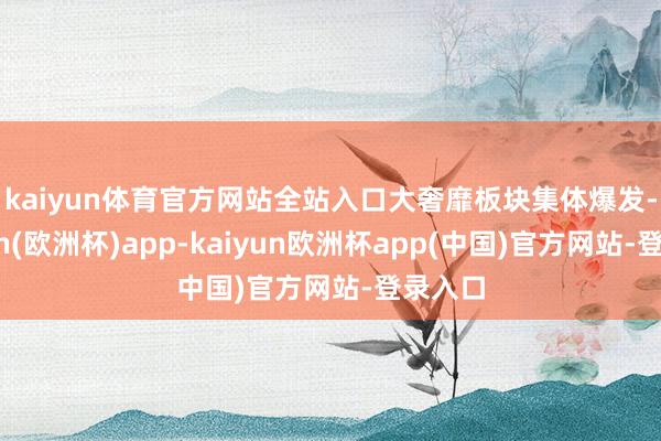kaiyun体育官方网站全站入口　　大奢靡板块集体爆发-kaiyun(欧洲杯)app-kaiyun欧洲杯app(中国)官方网站-登录入口