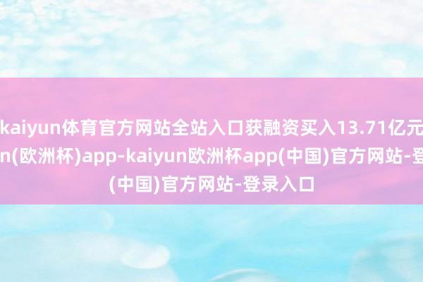 kaiyun体育官方网站全站入口获融资买入13.71亿元-kaiyun(欧洲杯)app-kaiyun欧洲杯app(中国)官方网站-登录入口