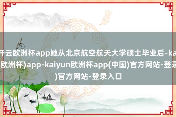 开云欧洲杯app她从北京航空航天大学硕士毕业后-kaiyun(欧洲杯)app-kaiyun欧洲杯app(中国)官方网站-登录入口