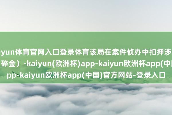 开yun体育官网入口登录体育该局在案件侦办中扣押涉案黄金1.032千克（碎金）-kaiyun(欧洲杯)app-kaiyun欧洲杯app(中国)官方网站-登录入口