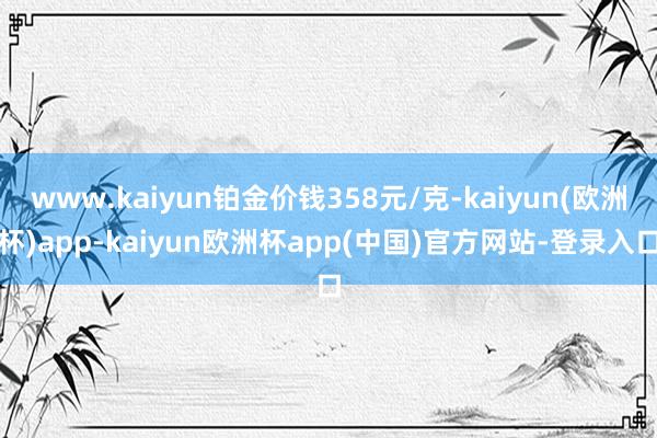 www.kaiyun铂金价钱358元/克-kaiyun(欧洲杯)app-kaiyun欧洲杯app(中国)官方网站-登录入口
