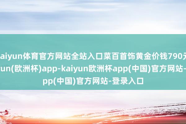 kaiyun体育官方网站全站入口菜百首饰黄金价钱790元/克-kaiyun(欧洲杯)app-kaiyun欧洲杯app(中国)官方网站-登录入口