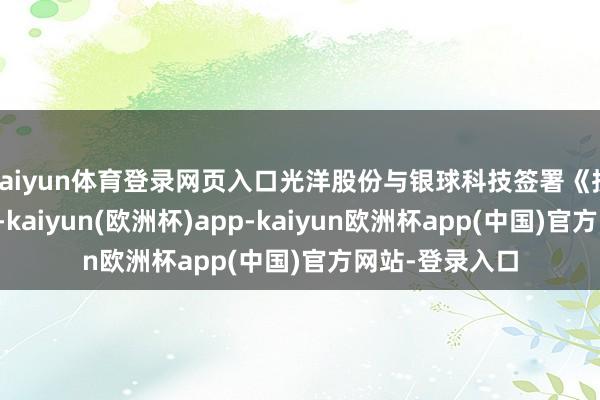 kaiyun体育登录网页入口光洋股份与银球科技签署《投资意向左券》-kaiyun(欧洲杯)app-kaiyun欧洲杯app(中国)官方网站-登录入口