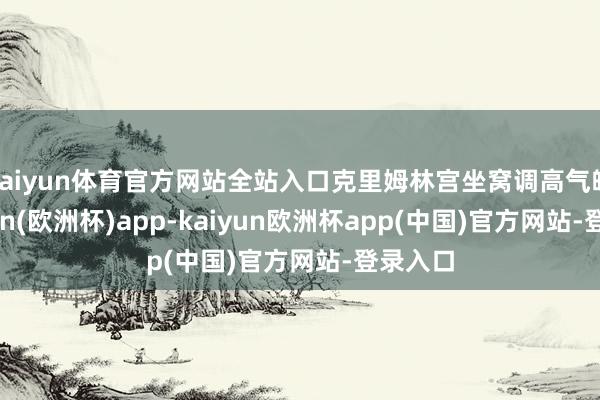 kaiyun体育官方网站全站入口克里姆林宫坐窝调高气魄-kaiyun(欧洲杯)app-kaiyun欧洲杯app(中国)官方网站-登录入口