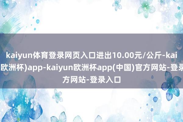 kaiyun体育登录网页入口进出10.00元/公斤-kaiyun(欧洲杯)app-kaiyun欧洲杯app(中国)官方网站-登录入口