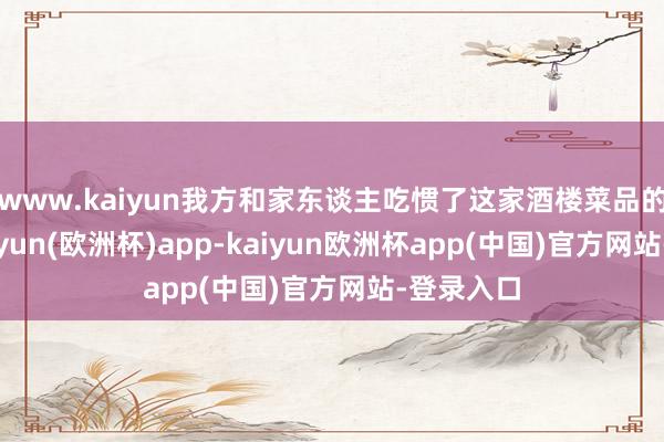 www.kaiyun我方和家东谈主吃惯了这家酒楼菜品的口味-kaiyun(欧洲杯)app-kaiyun欧洲杯app(中国)官方网站-登录入口