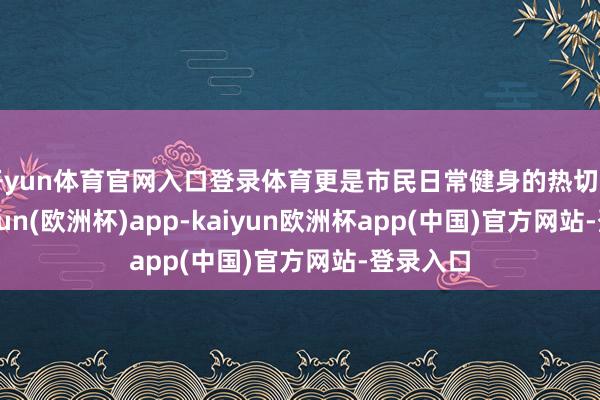 开yun体育官网入口登录体育更是市民日常健身的热切场所-kaiyun(欧洲杯)app-kaiyun欧洲杯app(中国)官方网站-登录入口