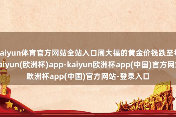kaiyun体育官方网站全站入口周大福的黄金价钱跌至每克788元-kaiyun(欧洲杯)app-kaiyun欧洲杯app(中国)官方网站-登录入口