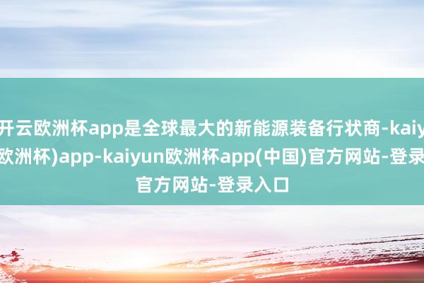 开云欧洲杯app是全球最大的新能源装备行状商-kaiyun(欧洲杯)app-kaiyun欧洲杯app(中国)官方网站-登录入口
