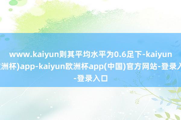 www.kaiyun则其平均水平为0.6足下-kaiyun(欧洲杯)app-kaiyun欧洲杯app(中国)官方网站-登录入口