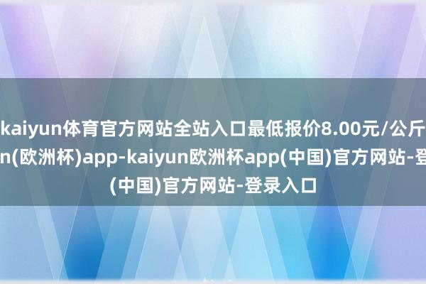 kaiyun体育官方网站全站入口最低报价8.00元/公斤-kaiyun(欧洲杯)app-kaiyun欧洲杯app(中国)官方网站-登录入口