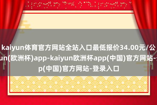 kaiyun体育官方网站全站入口最低报价34.00元/公斤-kaiyun(欧洲杯)app-kaiyun欧洲杯app(中国)官方网站-登录入口