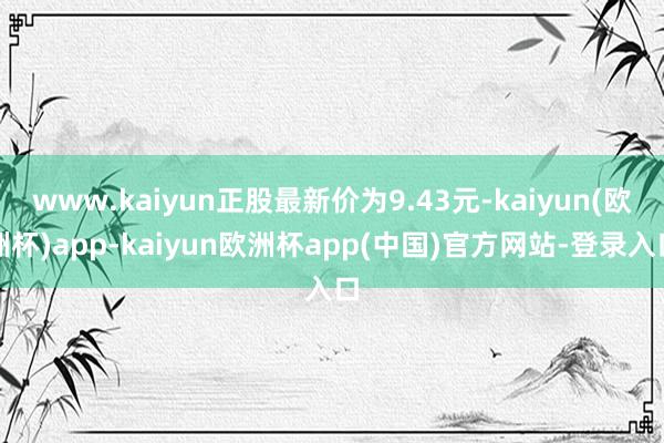 www.kaiyun正股最新价为9.43元-kaiyun(欧洲杯)app-kaiyun欧洲杯app(中国)官方网站-登录入口