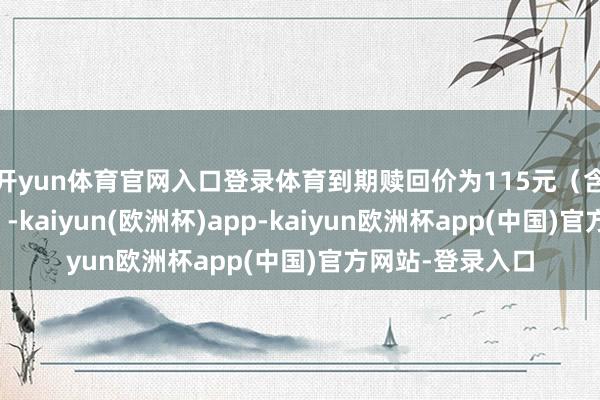 开yun体育官网入口登录体育到期赎回价为115元（含临了一期利息）-kaiyun(欧洲杯)app-kaiyun欧洲杯app(中国)官方网站-登录入口