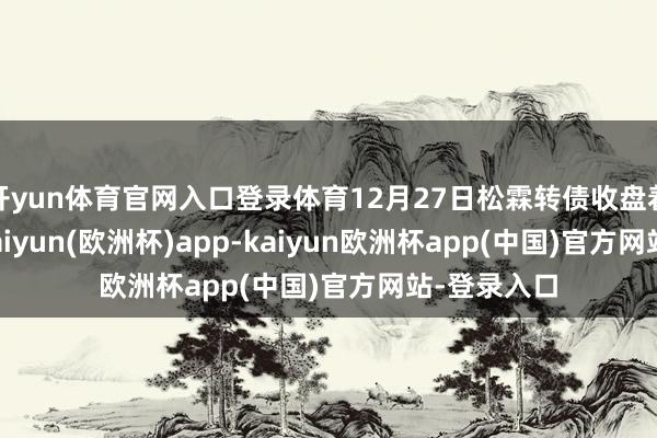 开yun体育官网入口登录体育12月27日松霖转债收盘着落0.8%-kaiyun(欧洲杯)app-kaiyun欧洲杯app(中国)官方网站-登录入口