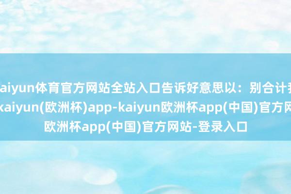 kaiyun体育官方网站全站入口告诉好意思以：别合计我会坐以待毙-kaiyun(欧洲杯)app-kaiyun欧洲杯app(中国)官方网站-登录入口