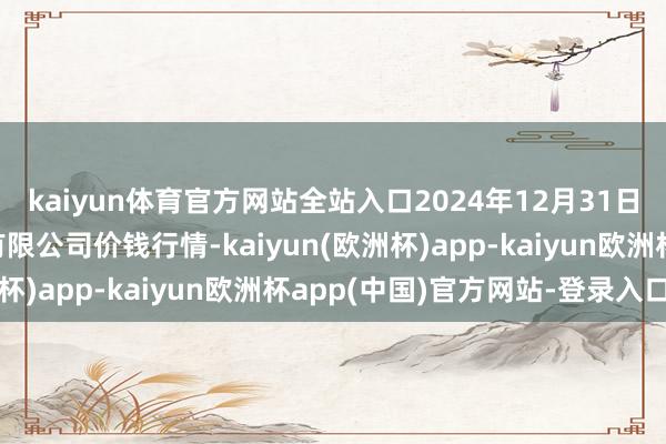 kaiyun体育官方网站全站入口2024年12月31日南充川北农居品来去有限公司价钱行情-kaiyun(欧洲杯)app-kaiyun欧洲杯app(中国)官方网站-登录入口