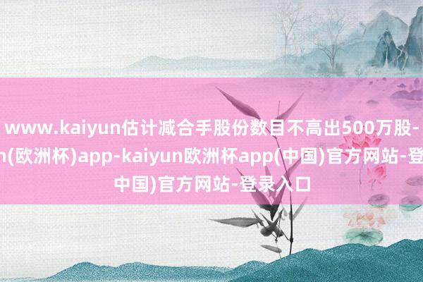 www.kaiyun估计减合手股份数目不高出500万股-kaiyun(欧洲杯)app-kaiyun欧洲杯app(中国)官方网站-登录入口