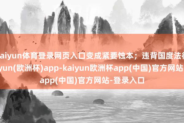 kaiyun体育登录网页入口变成紧要蚀本；违背国度法律法则-kaiyun(欧洲杯)app-kaiyun欧洲杯app(中国)官方网站-登录入口