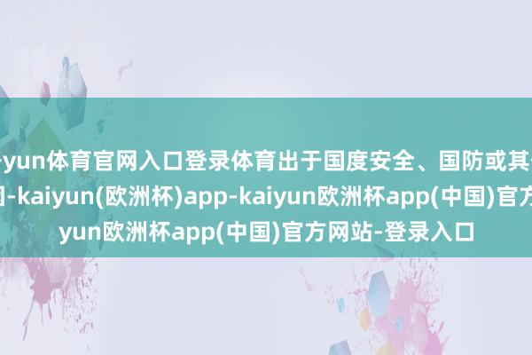 开yun体育官网入口登录体育出于国度安全、国防或其他全球需要的原因-kaiyun(欧洲杯)app-kaiyun欧洲杯app(中国)官方网站-登录入口