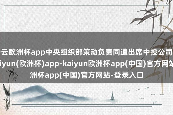 开云欧洲杯app中央组织部策动负责同道出席中投公司干部会议-kaiyun(欧洲杯)app-kaiyun欧洲杯app(中国)官方网站-登录入口