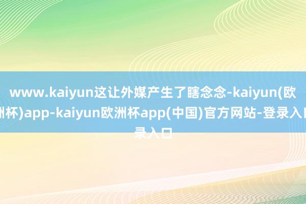 www.kaiyun这让外媒产生了瞎念念-kaiyun(欧洲杯)app-kaiyun欧洲杯app(中国)官方网站-登录入口