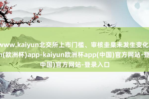 www.kaiyun北交所上市门槛、审核圭臬未发生变化-kaiyun(欧洲杯)app-kaiyun欧洲杯app(中国)官方网站-登录入口