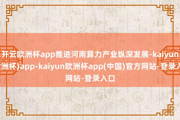 开云欧洲杯app推进河南算力产业纵深发展-kaiyun(欧洲杯)app-kaiyun欧洲杯app(中国)官方网站-登录入口